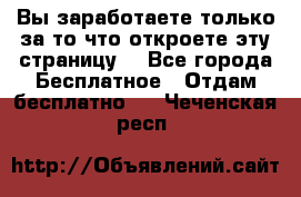 Вы заработаете только за то что откроете эту страницу. - Все города Бесплатное » Отдам бесплатно   . Чеченская респ.